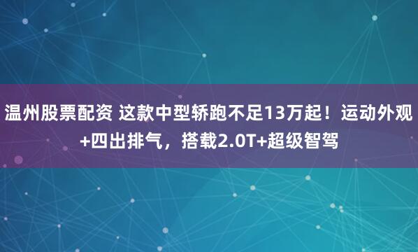 温州股票配资 这款中型轿跑不足13万起！运动外观+四出排气，搭载2.0T+超级智驾