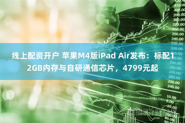 线上配资开户 苹果M4版iPad Air发布：标配12GB内存与自研通信芯片，4799元起