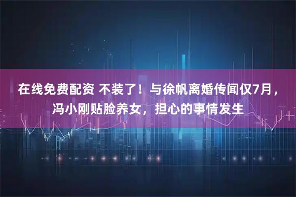 在线免费配资 不装了！与徐帆离婚传闻仅7月，冯小刚贴脸养女，担心的事情发生