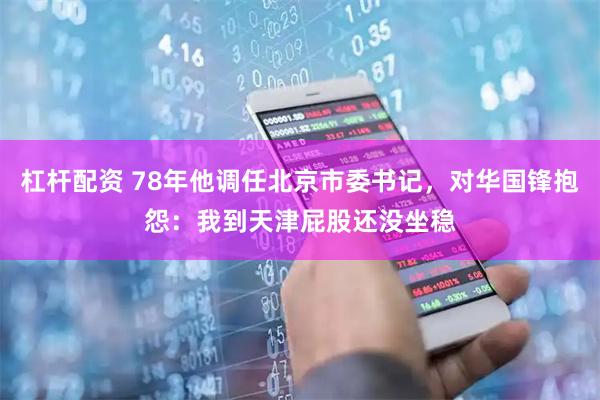 杠杆配资 78年他调任北京市委书记，对华国锋抱怨：我到天津屁股还没坐稳