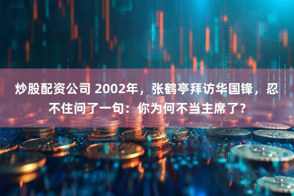 炒股配资公司 2002年，张鹤亭拜访华国锋，忍不住问了一句：你为何不当主席了？