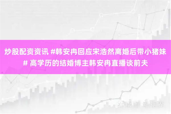 炒股配资资讯 #韩安冉回应宋浩然离婚后带小猪妹# 高学历的结婚博主韩安冉直播谈前夫