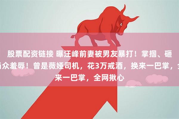 股票配资链接 曝汪峰前妻被男友暴打！掌掴、砸酒瓶、当众羞辱！曾是薇娅司机，花3万戒酒，换来一巴掌，全网揪心