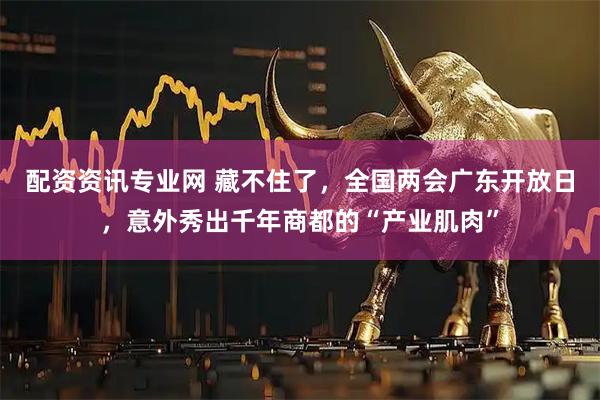 配资资讯专业网 藏不住了，全国两会广东开放日，意外秀出千年商都的“产业肌肉”