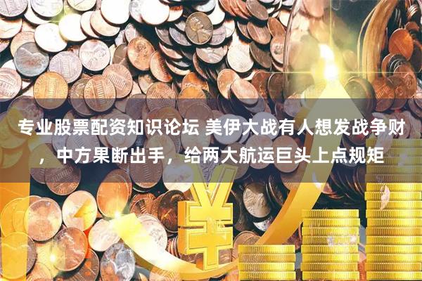 专业股票配资知识论坛 美伊大战有人想发战争财，中方果断出手，给两大航运巨头上点规矩