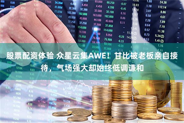 股票配资体验 众星云集AWE！甘比被老板亲自接待，气场强大却始终低调谦和