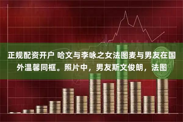 正规配资开户 哈文与李咏之女法图麦与男友在国外温馨同框。照片中，男友斯文俊朗，法图