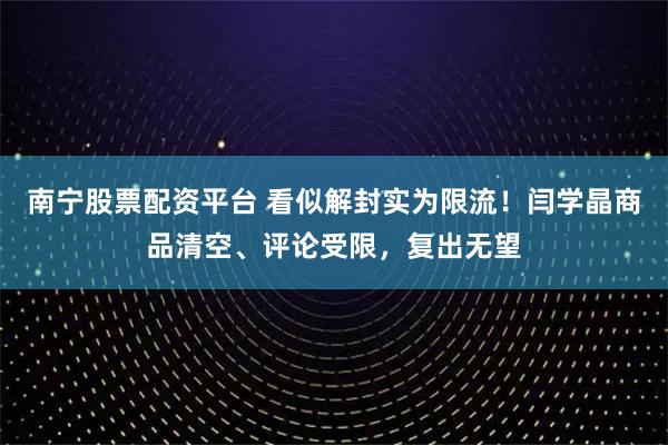 南宁股票配资平台 看似解封实为限流！闫学晶商品清空、评论受限，复出无望