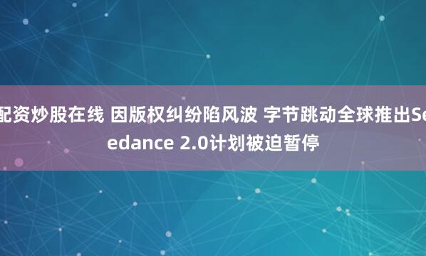 配资炒股在线 因版权纠纷陷风波 字节跳动全球推出Seedance 2.0计划被迫暂停