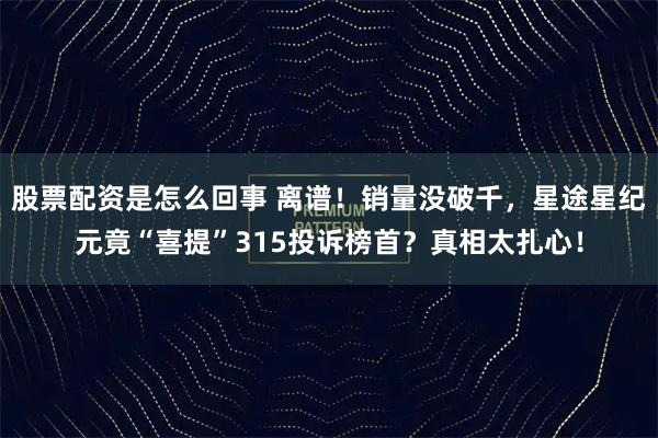 股票配资是怎么回事 离谱！销量没破千，星途星纪元竟“喜提”315投诉榜首？真相太扎心！
