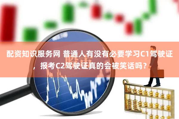 配资知识服务网 普通人有没有必要学习C1驾驶证，报考C2驾驶证真的会被笑话吗？