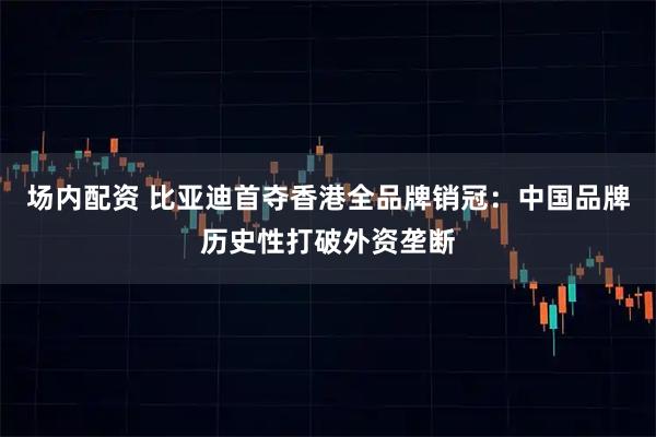 场内配资 比亚迪首夺香港全品牌销冠：中国品牌历史性打破外资垄断