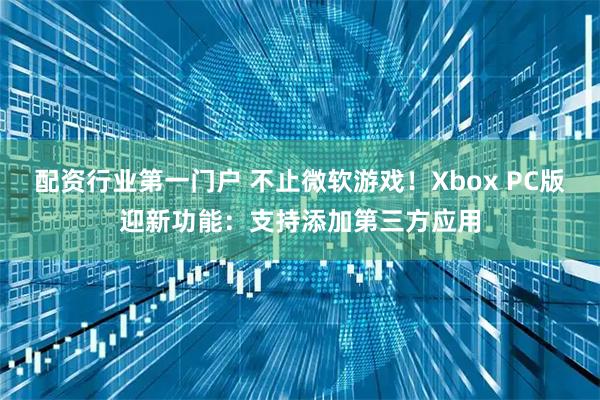 配资行业第一门户 不止微软游戏！Xbox PC版迎新功能：支持添加第三方应用