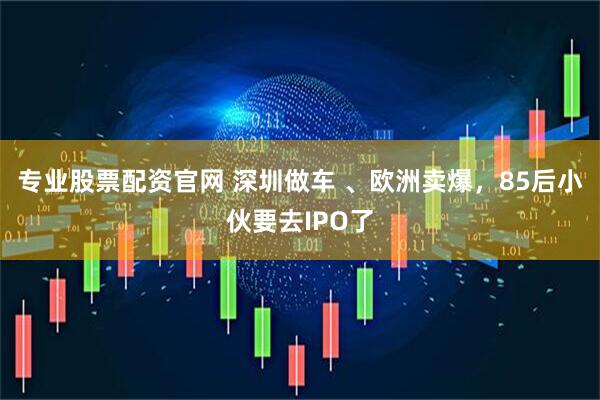 专业股票配资官网 深圳做车 、欧洲卖爆，85后小伙要去IPO了