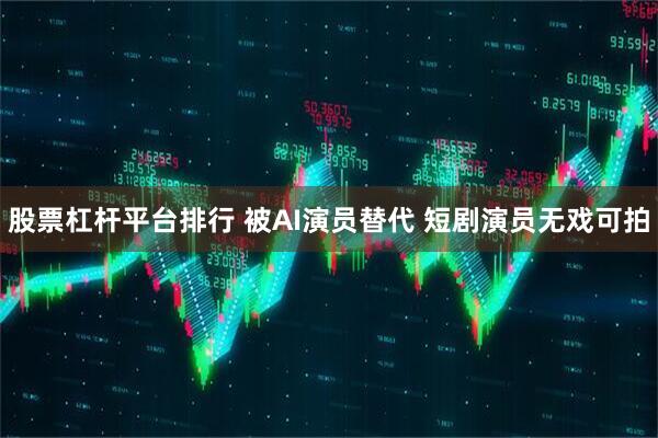 股票杠杆平台排行 被AI演员替代 短剧演员无戏可拍