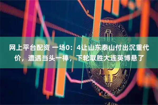 网上平台配资 一场0：4让山东泰山付出沉重代价，遭遇当头一棒，下轮取胜大连英博悬了