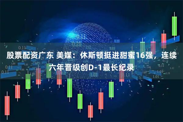 股票配资广东 美媒：休斯顿挺进甜蜜16强，连续六年晋级创D-1最长纪录