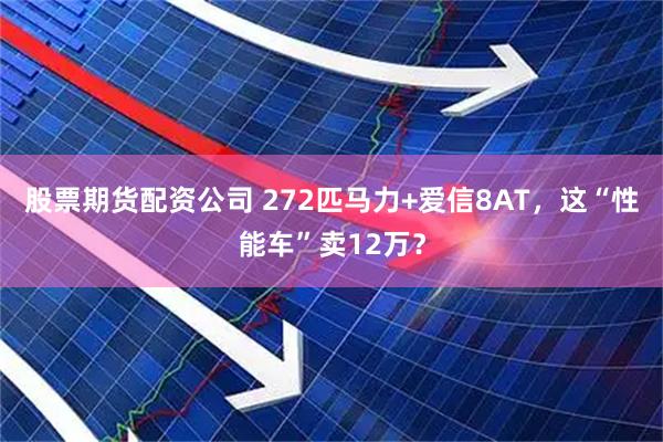 股票期货配资公司 272匹马力+爱信8AT，这“性能车”卖12万？