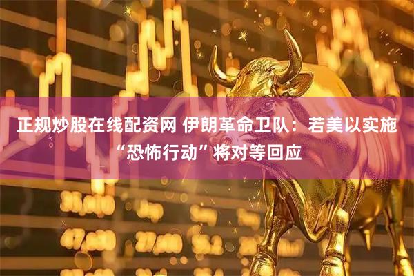 正规炒股在线配资网 伊朗革命卫队：若美以实施“恐怖行动”将对等回应