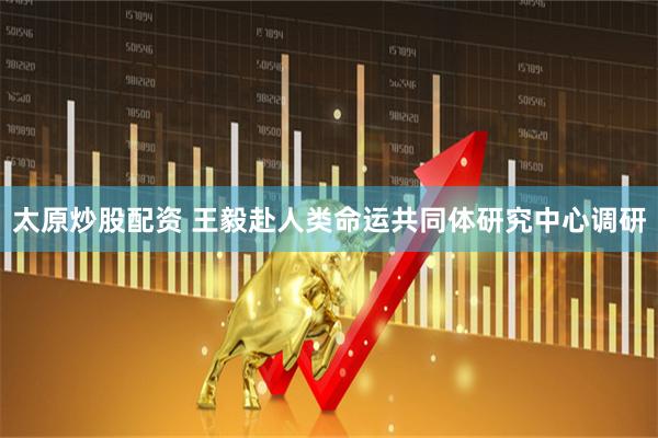太原炒股配资 王毅赴人类命运共同体研究中心调研