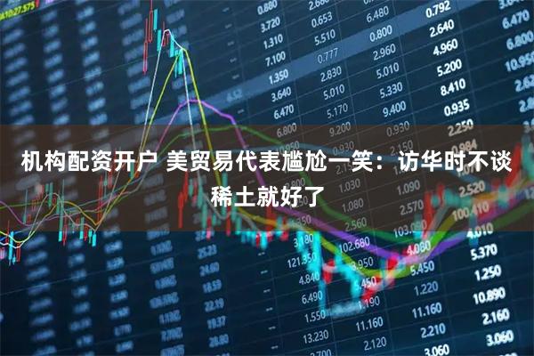 机构配资开户 美贸易代表尴尬一笑：访华时不谈稀土就好了