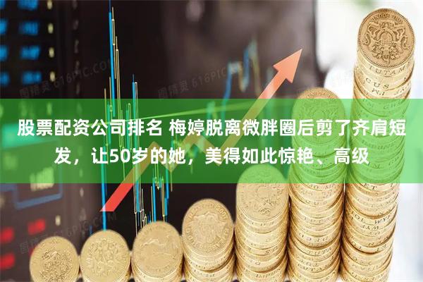 股票配资公司排名 梅婷脱离微胖圈后剪了齐肩短发，让50岁的她，美得如此惊艳、高级