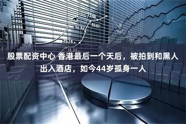 股票配资中心 香港最后一个天后，被拍到和黑人出入酒店，如今44岁孤身一人
