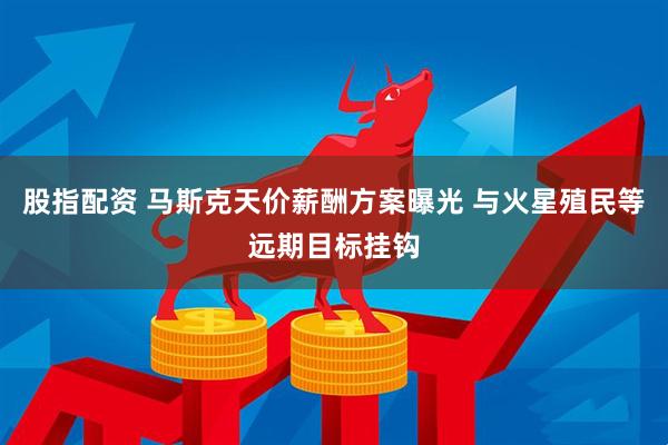 股指配资 马斯克天价薪酬方案曝光 与火星殖民等远期目标挂钩