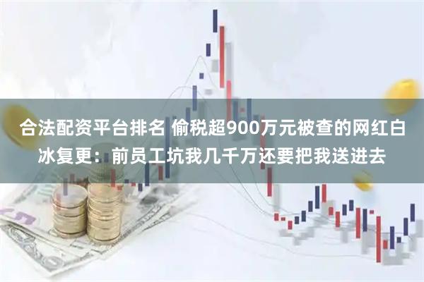 合法配资平台排名 偷税超900万元被查的网红白冰复更：前员工坑我几千万还要把我送进去