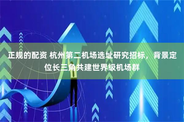 正规的配资 杭州第二机场选址研究招标，背景定位长三角共建世界级机场群