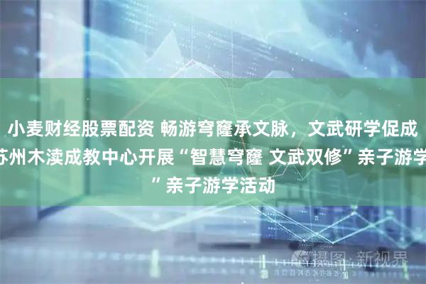 小麦财经股票配资 畅游穹窿承文脉，文武研学促成长! 苏州木渎成教中心开展“智慧穹窿 文武双修”亲子游学活动