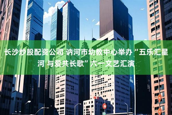 长沙炒股配资公司 讷河市幼教中心举办“五乐汇星河 与爱共长歌”六一文艺汇演