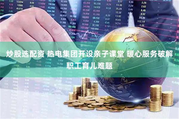 炒股选配资 热电集团开设亲子课堂 暖心服务破解职工育儿难题