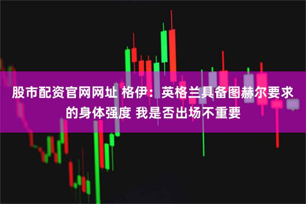 股市配资官网网址 格伊：英格兰具备图赫尔要求的身体强度 我是否出场不重要