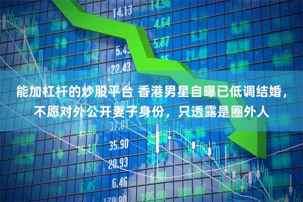 能加杠杆的炒股平台 香港男星自曝已低调结婚，不愿对外公开妻子身份，只透露是圈外人