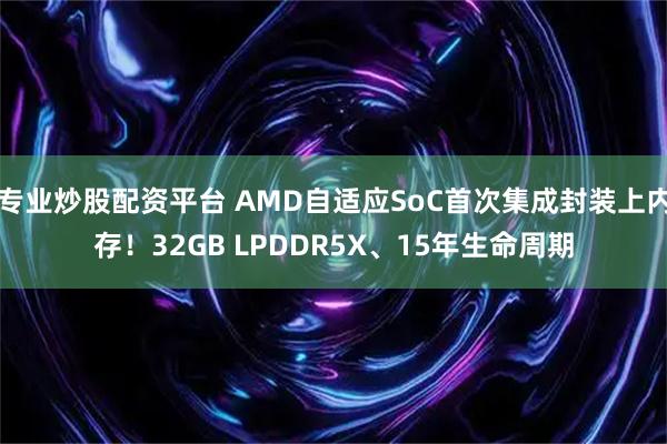 专业炒股配资平台 AMD自适应SoC首次集成封装上内存！32GB LPDDR5X、15年生命周期