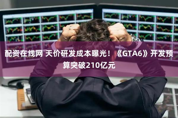 配资在线网 天价研发成本曝光！《GTA6》开发预算突破210亿元