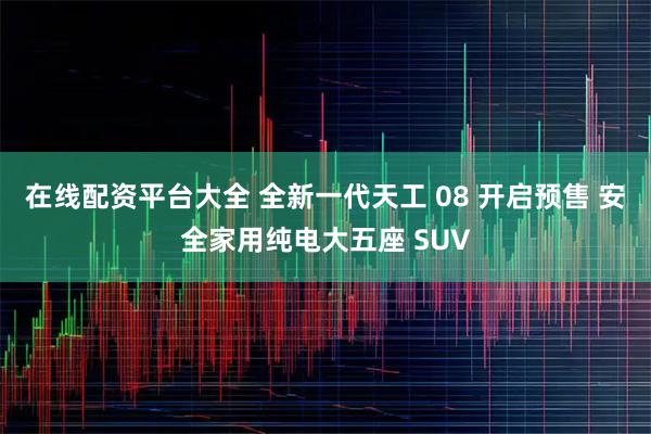 在线配资平台大全 全新一代天工 08 开启预售 安全家用纯电大五座 SUV