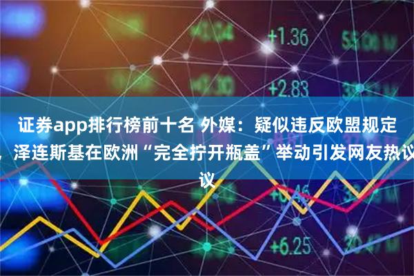 证券app排行榜前十名 外媒：疑似违反欧盟规定，泽连斯基在欧洲“完全拧开瓶盖”举动引发网友热议